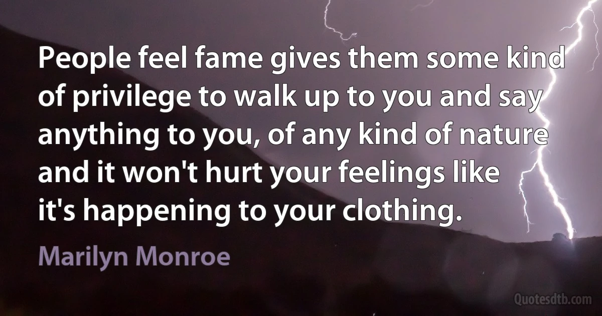 People feel fame gives them some kind of privilege to walk up to you and say anything to you, of any kind of nature and it won't hurt your feelings like it's happening to your clothing. (Marilyn Monroe)