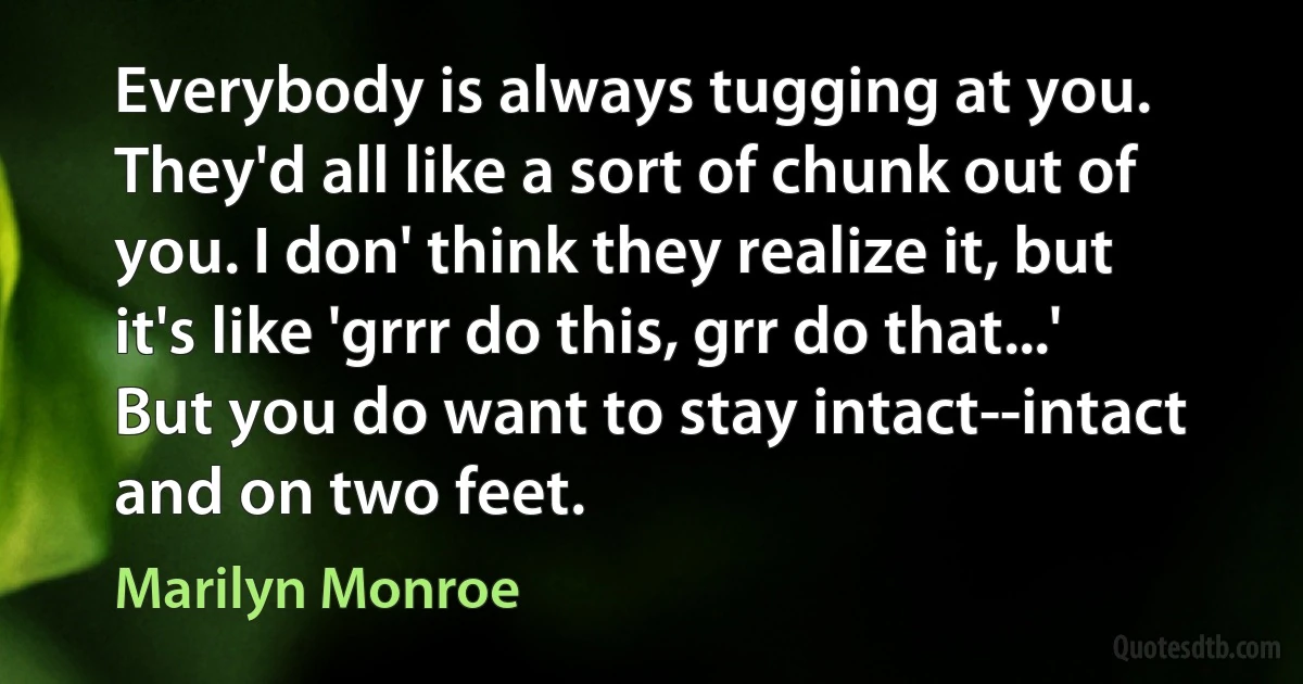 Everybody is always tugging at you. They'd all like a sort of chunk out of you. I don' think they realize it, but it's like 'grrr do this, grr do that...' But you do want to stay intact--intact and on two feet. (Marilyn Monroe)