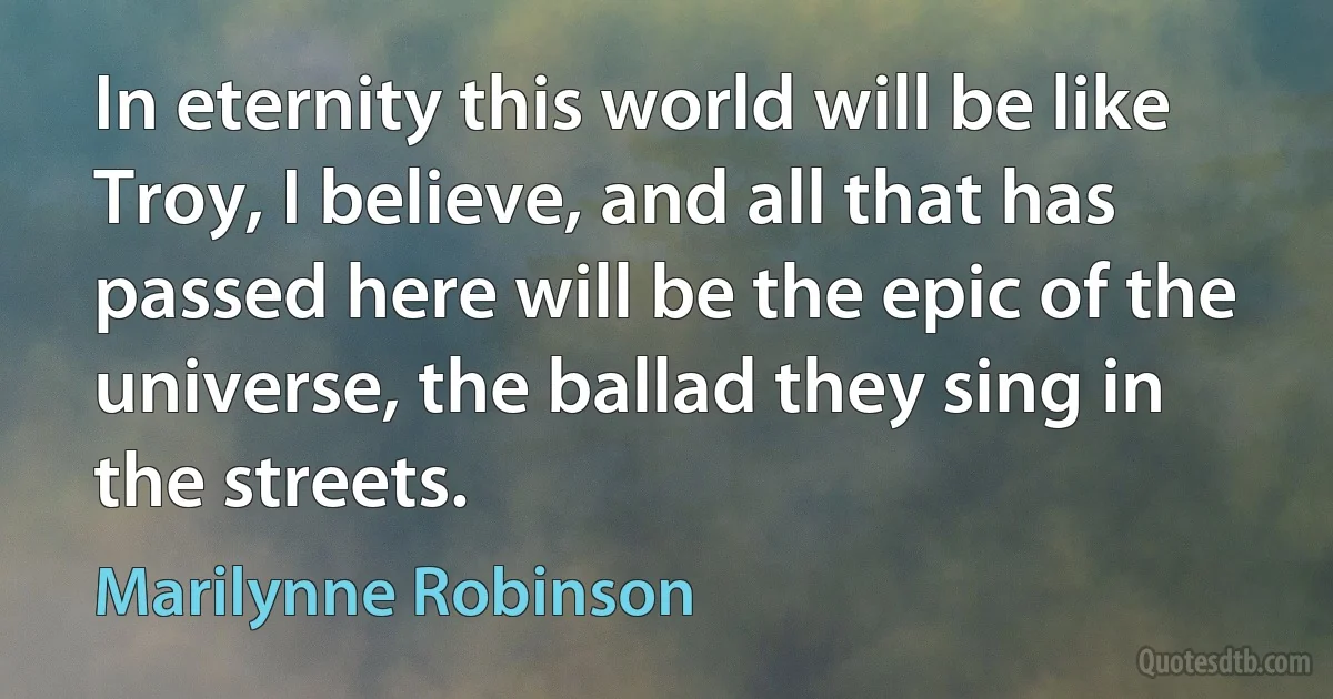 In eternity this world will be like Troy, I believe, and all that has passed here will be the epic of the universe, the ballad they sing in the streets. (Marilynne Robinson)