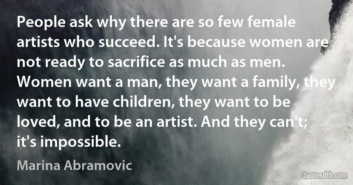 People ask why there are so few female artists who succeed. It's because women are not ready to sacrifice as much as men. Women want a man, they want a family, they want to have children, they want to be loved, and to be an artist. And they can't; it's impossible. (Marina Abramovic)