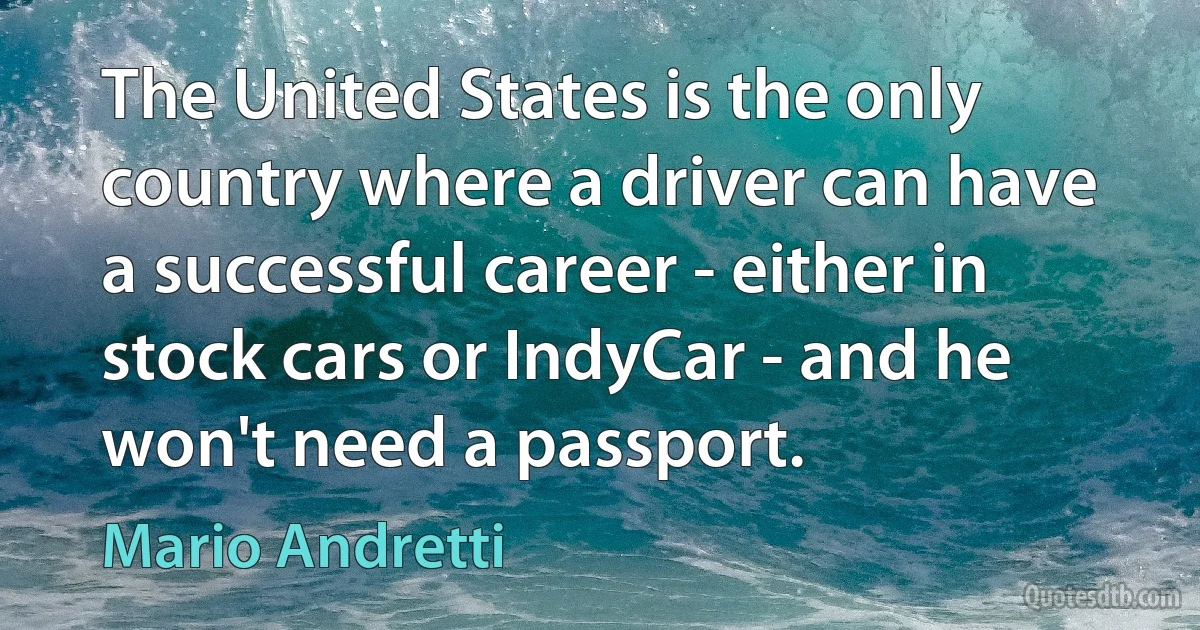 The United States is the only country where a driver can have a successful career - either in stock cars or IndyCar - and he won't need a passport. (Mario Andretti)