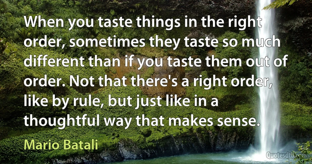 When you taste things in the right order, sometimes they taste so much different than if you taste them out of order. Not that there's a right order, like by rule, but just like in a thoughtful way that makes sense. (Mario Batali)