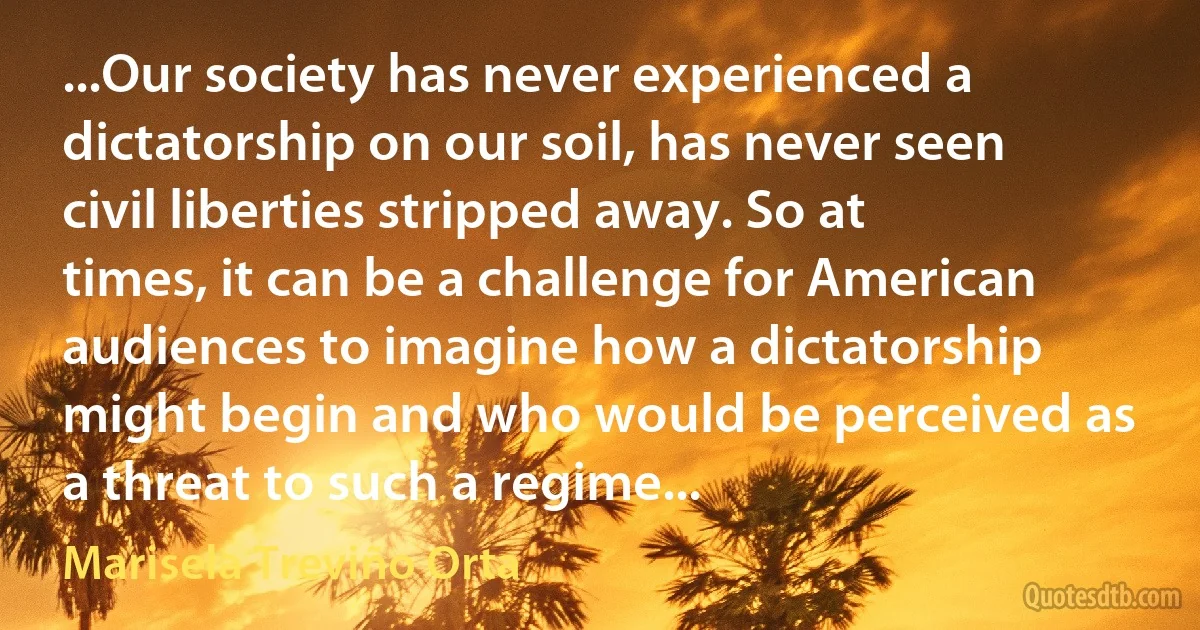 ...Our society has never experienced a dictatorship on our soil, has never seen civil liberties stripped away. So at times, it can be a challenge for American audiences to imagine how a dictatorship might begin and who would be perceived as a threat to such a regime... (Marisela Treviño Orta)