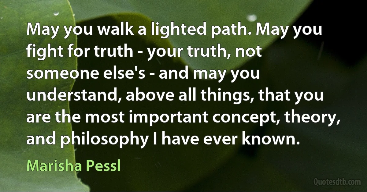 May you walk a lighted path. May you fight for truth - your truth, not someone else's - and may you understand, above all things, that you are the most important concept, theory, and philosophy I have ever known. (Marisha Pessl)