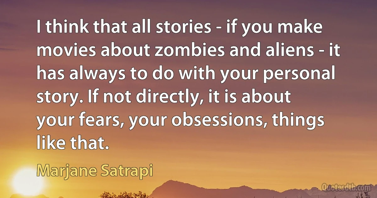 I think that all stories - if you make movies about zombies and aliens - it has always to do with your personal story. If not directly, it is about your fears, your obsessions, things like that. (Marjane Satrapi)