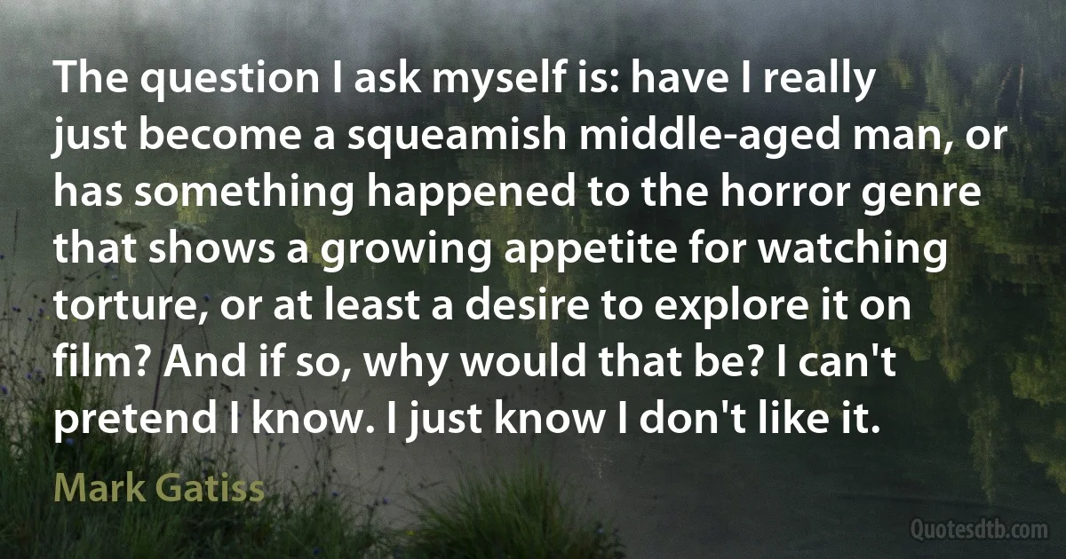 The question I ask myself is: have I really just become a squeamish middle-aged man, or has something happened to the horror genre that shows a growing appetite for watching torture, or at least a desire to explore it on film? And if so, why would that be? I can't pretend I know. I just know I don't like it. (Mark Gatiss)