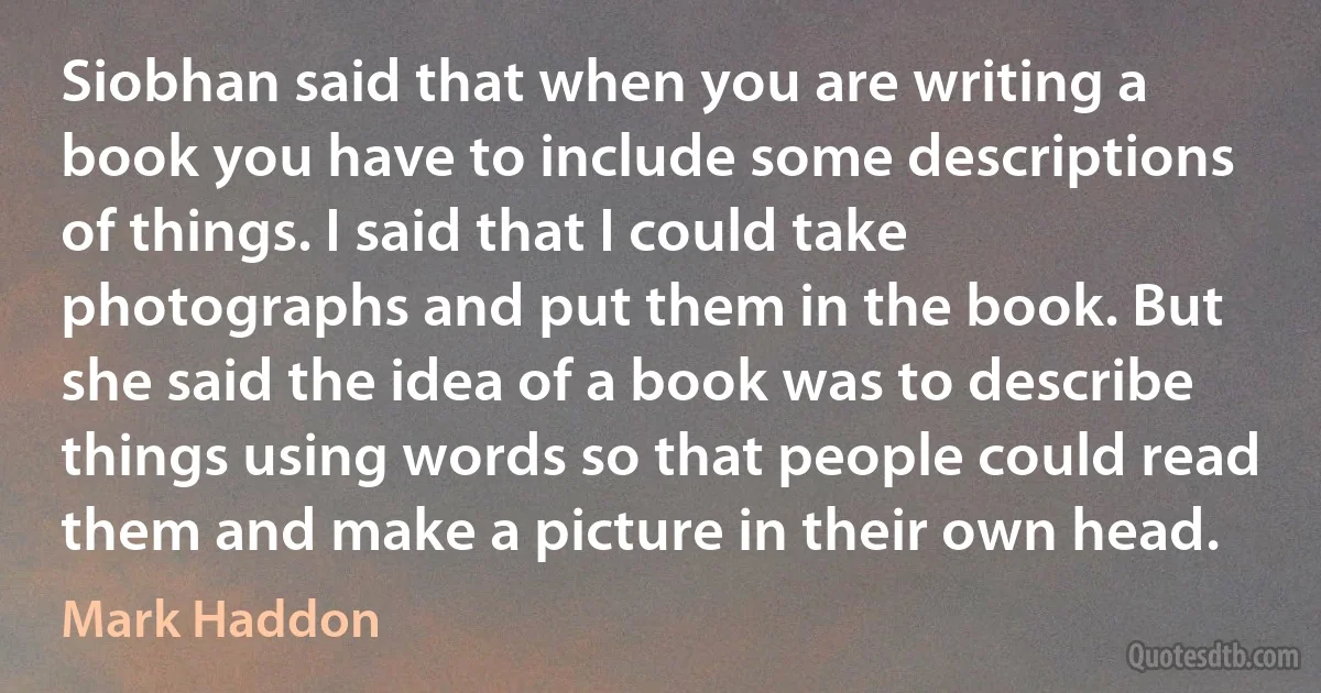 Siobhan said that when you are writing a book you have to include some descriptions of things. I said that I could take photographs and put them in the book. But she said the idea of a book was to describe things using words so that people could read them and make a picture in their own head. (Mark Haddon)