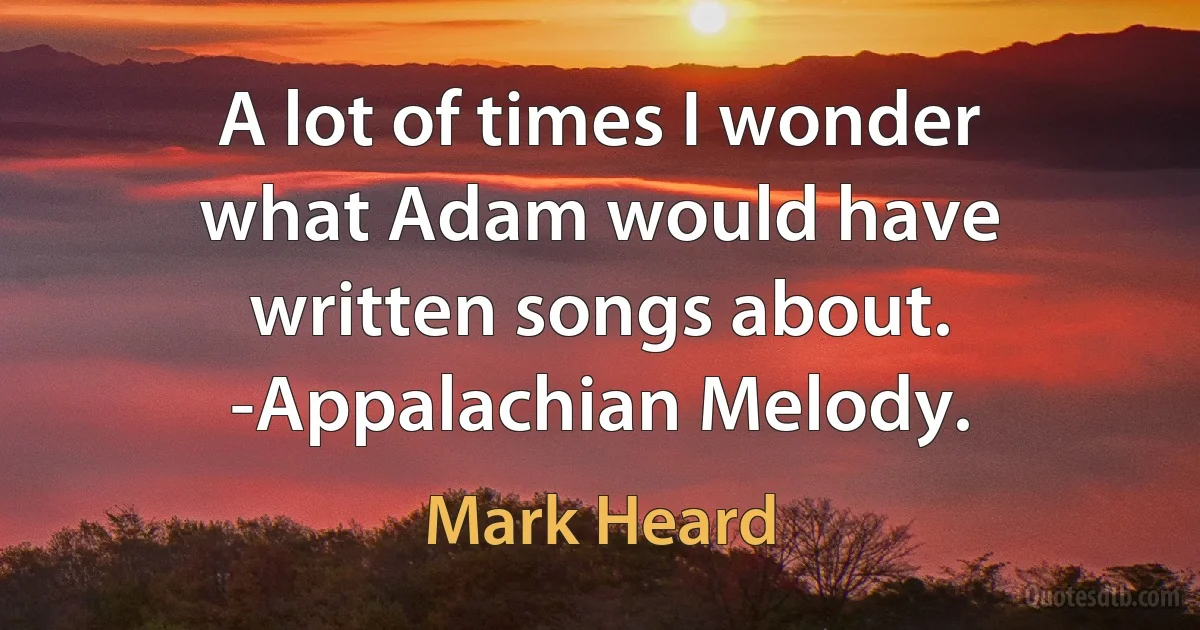 A lot of times I wonder what Adam would have written songs about. -Appalachian Melody. (Mark Heard)