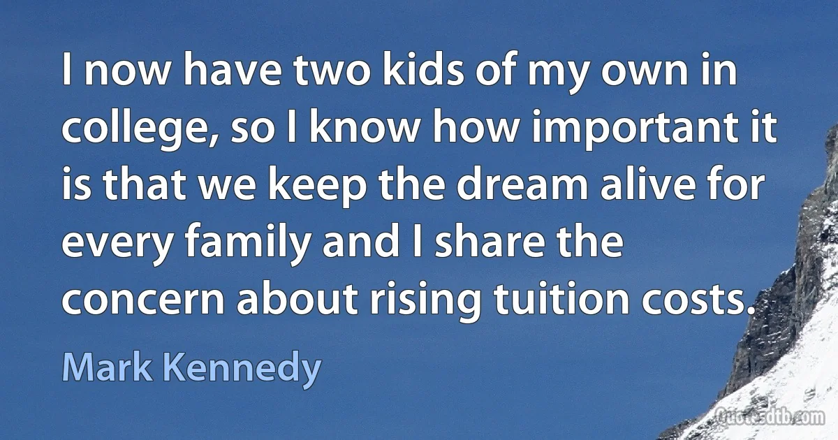 I now have two kids of my own in college, so I know how important it is that we keep the dream alive for every family and I share the concern about rising tuition costs. (Mark Kennedy)