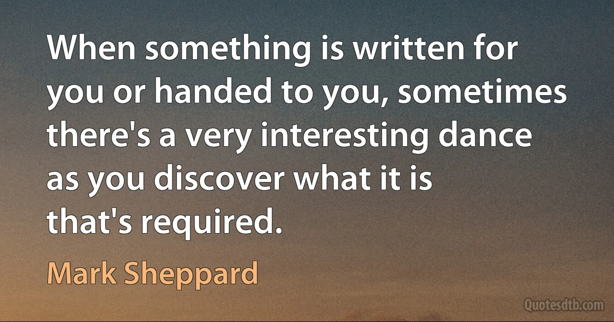 When something is written for you or handed to you, sometimes there's a very interesting dance as you discover what it is that's required. (Mark Sheppard)