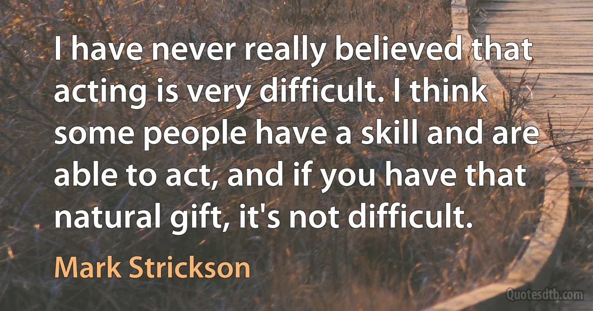 I have never really believed that acting is very difficult. I think some people have a skill and are able to act, and if you have that natural gift, it's not difficult. (Mark Strickson)