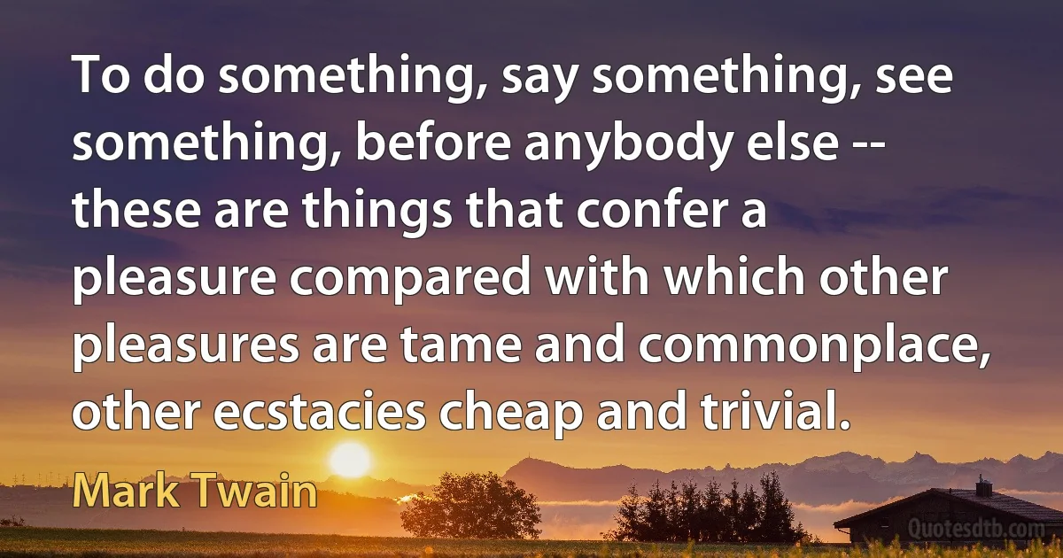 To do something, say something, see something, before anybody else -- these are things that confer a pleasure compared with which other pleasures are tame and commonplace, other ecstacies cheap and trivial. (Mark Twain)