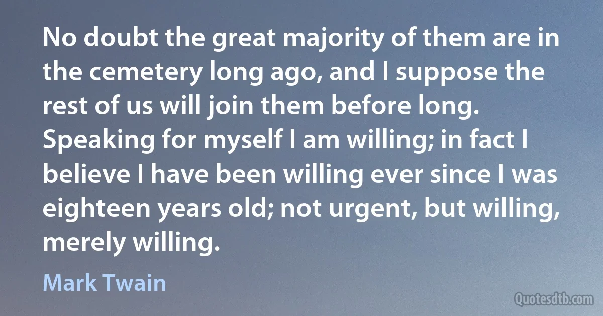 No doubt the great majority of them are in the cemetery long ago, and I suppose the rest of us will join them before long. Speaking for myself I am willing; in fact I believe I have been willing ever since I was eighteen years old; not urgent, but willing, merely willing. (Mark Twain)