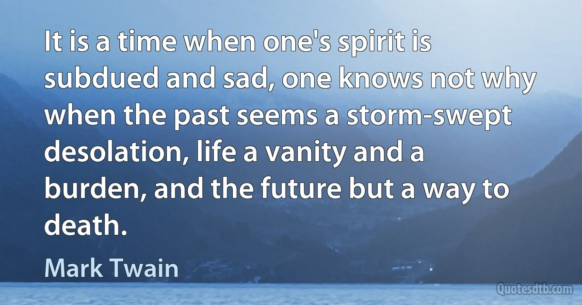 It is a time when one's spirit is subdued and sad, one knows not why when the past seems a storm-swept desolation, life a vanity and a burden, and the future but a way to death. (Mark Twain)