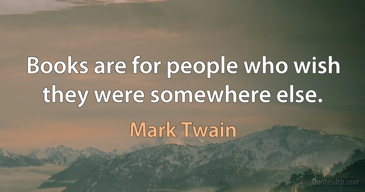 Books are for people who wish they were somewhere else. (Mark Twain)