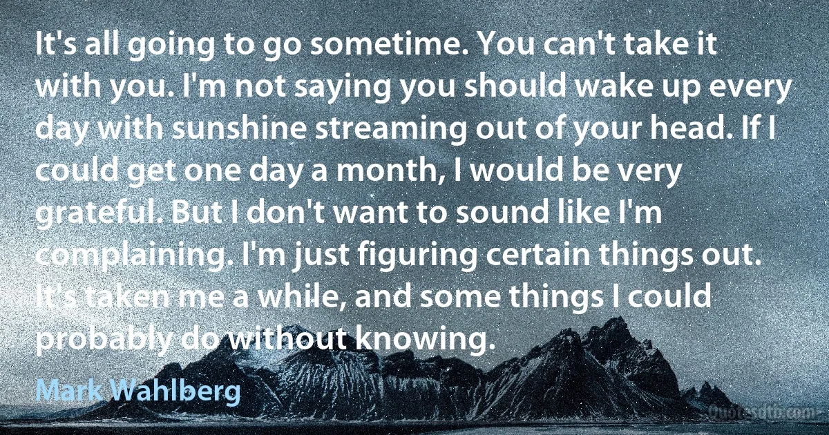 It's all going to go sometime. You can't take it with you. I'm not saying you should wake up every day with sunshine streaming out of your head. If I could get one day a month, I would be very grateful. But I don't want to sound like I'm complaining. I'm just figuring certain things out. It's taken me a while, and some things I could probably do without knowing. (Mark Wahlberg)