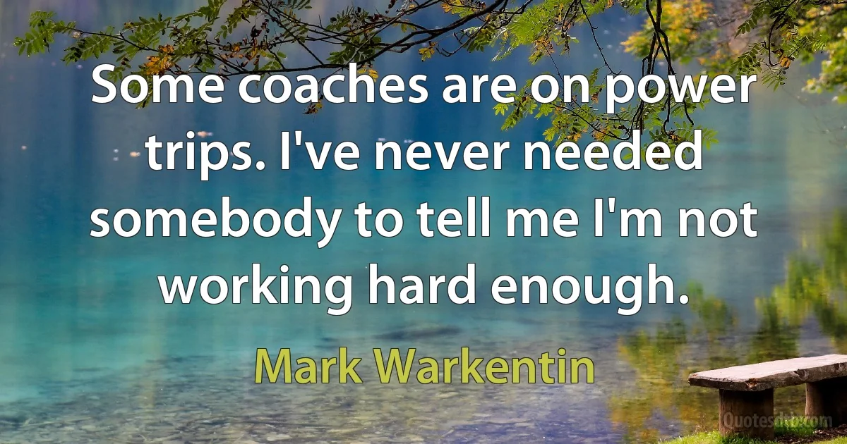 Some coaches are on power trips. I've never needed somebody to tell me I'm not working hard enough. (Mark Warkentin)