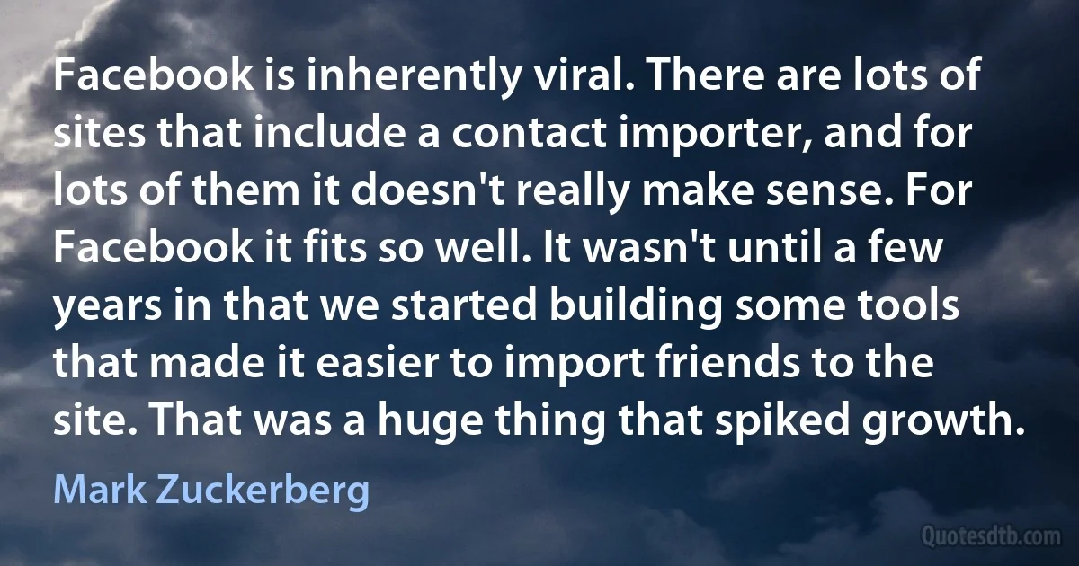 Facebook is inherently viral. There are lots of sites that include a contact importer, and for lots of them it doesn't really make sense. For Facebook it fits so well. It wasn't until a few years in that we started building some tools that made it easier to import friends to the site. That was a huge thing that spiked growth. (Mark Zuckerberg)