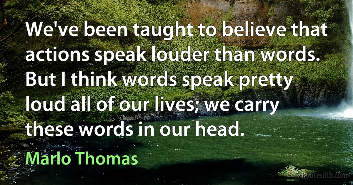 We've been taught to believe that actions speak louder than words. But I think words speak pretty loud all of our lives; we carry these words in our head. (Marlo Thomas)