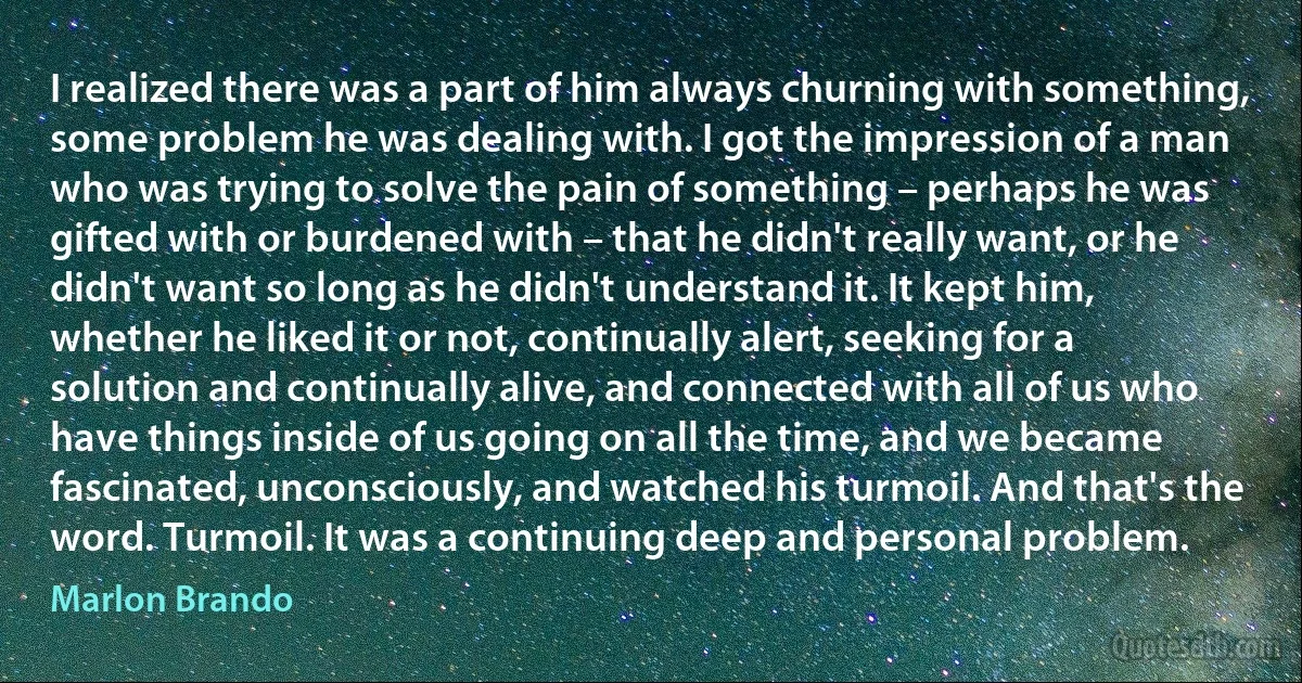 I realized there was a part of him always churning with something, some problem he was dealing with. I got the impression of a man who was trying to solve the pain of something – perhaps he was gifted with or burdened with – that he didn't really want, or he didn't want so long as he didn't understand it. It kept him, whether he liked it or not, continually alert, seeking for a solution and continually alive, and connected with all of us who have things inside of us going on all the time, and we became fascinated, unconsciously, and watched his turmoil. And that's the word. Turmoil. It was a continuing deep and personal problem. (Marlon Brando)