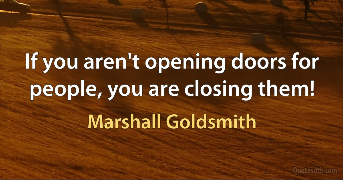 If you aren't opening doors for people, you are closing them! (Marshall Goldsmith)