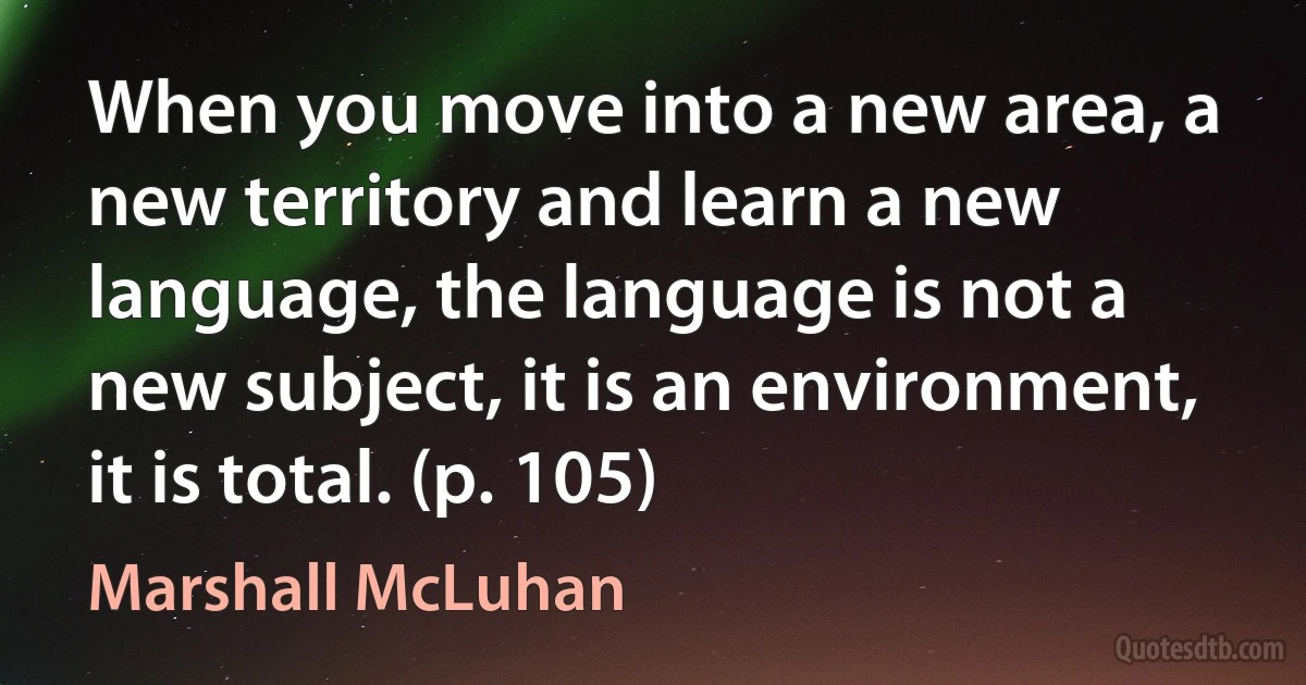 When you move into a new area, a new territory and learn a new language, the language is not a new subject, it is an environment, it is total. (p. 105) (Marshall McLuhan)