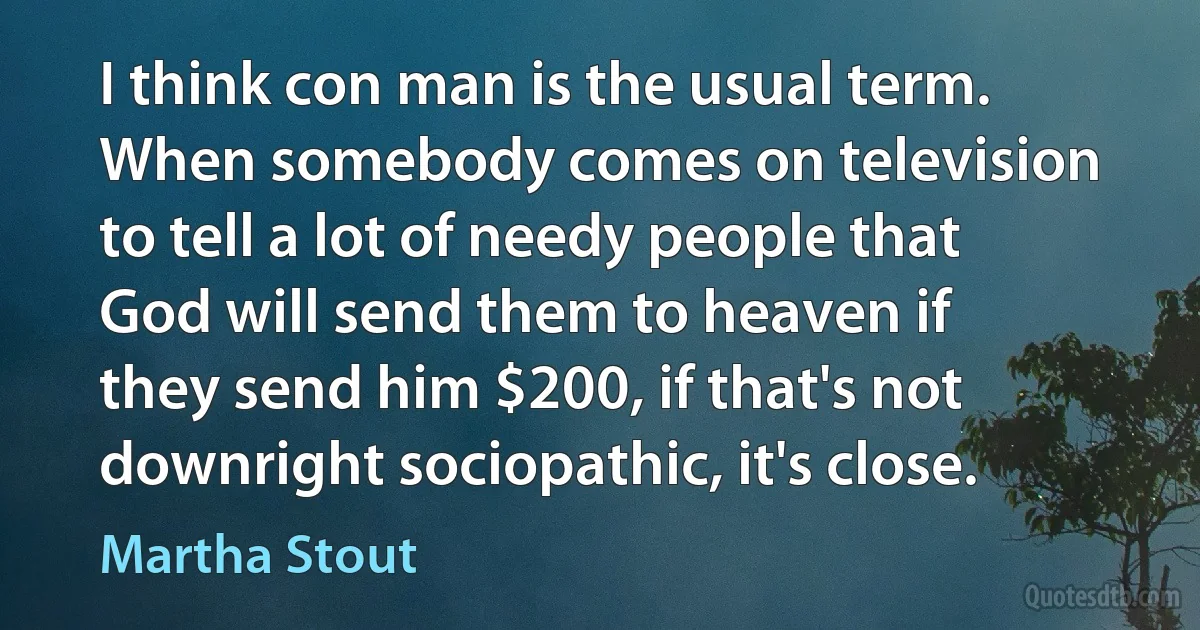 I think con man is the usual term. When somebody comes on television to tell a lot of needy people that God will send them to heaven if they send him $200, if that's not downright sociopathic, it's close. (Martha Stout)