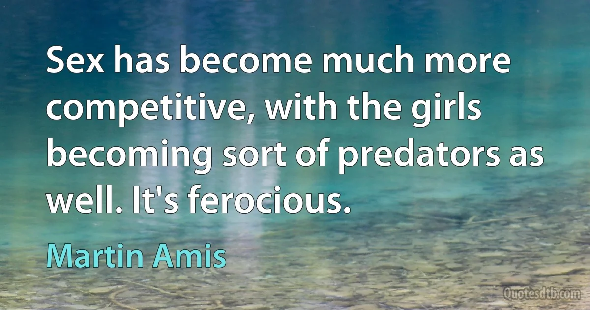 Sex has become much more competitive, with the girls becoming sort of predators as well. It's ferocious. (Martin Amis)