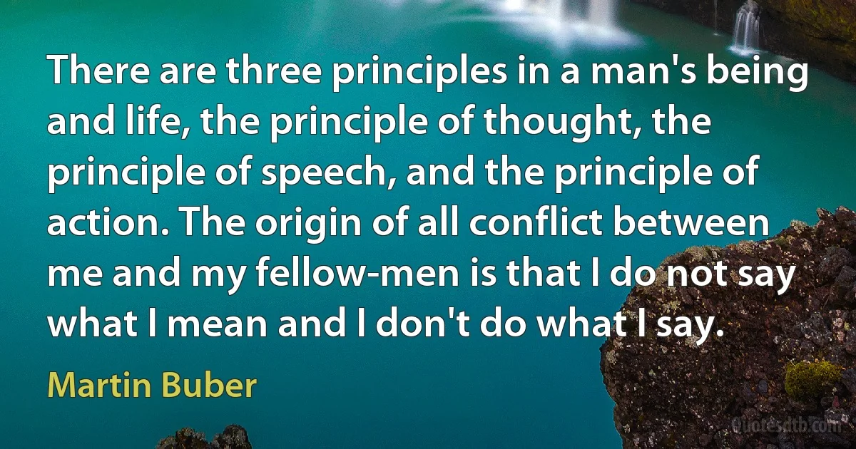 There are three principles in a man's being and life, the principle of thought, the principle of speech, and the principle of action. The origin of all conflict between me and my fellow-men is that I do not say what I mean and I don't do what I say. (Martin Buber)