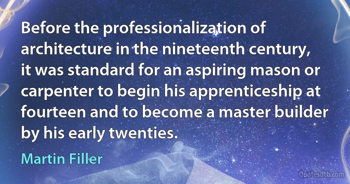 Before the professionalization of architecture in the nineteenth century, it was standard for an aspiring mason or carpenter to begin his apprenticeship at fourteen and to become a master builder by his early twenties. (Martin Filler)