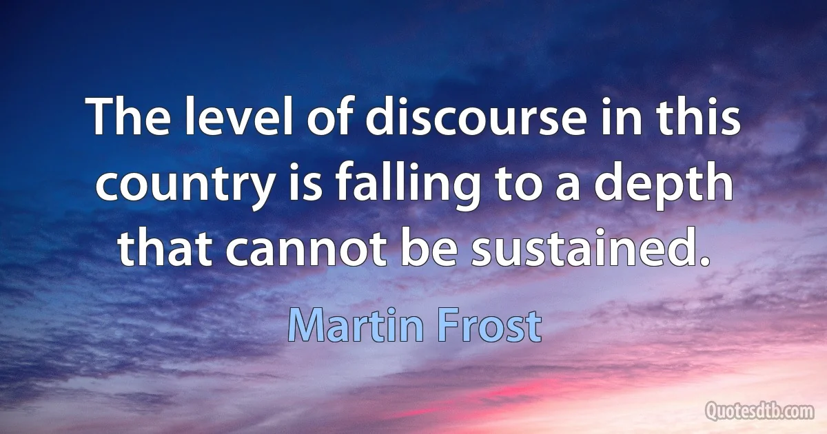 The level of discourse in this country is falling to a depth that cannot be sustained. (Martin Frost)