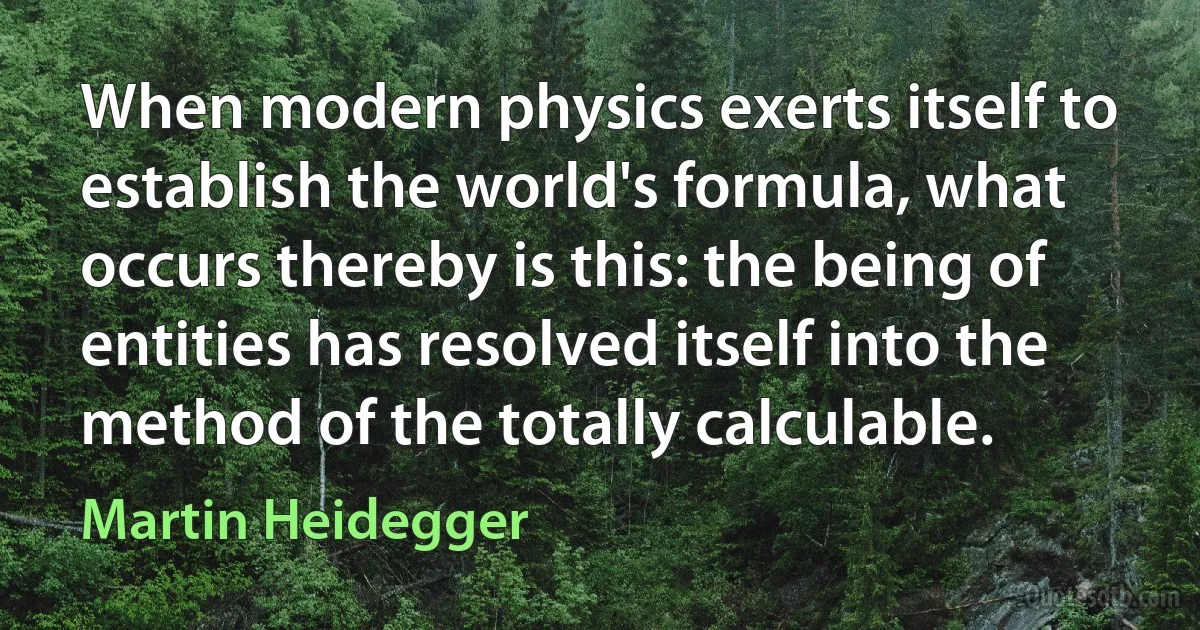 When modern physics exerts itself to establish the world's formula, what occurs thereby is this: the being of entities has resolved itself into the method of the totally calculable. (Martin Heidegger)