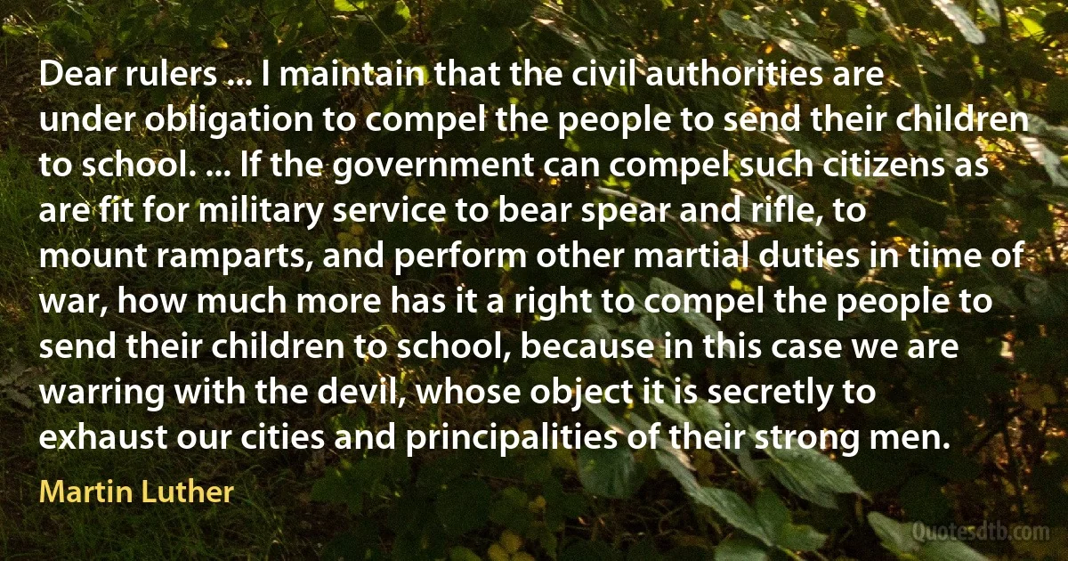 Dear rulers ... I maintain that the civil authorities are under obligation to compel the people to send their children to school. ... If the government can compel such citizens as are fit for military service to bear spear and rifle, to mount ramparts, and perform other martial duties in time of war, how much more has it a right to compel the people to send their children to school, because in this case we are warring with the devil, whose object it is secretly to exhaust our cities and principalities of their strong men. (Martin Luther)