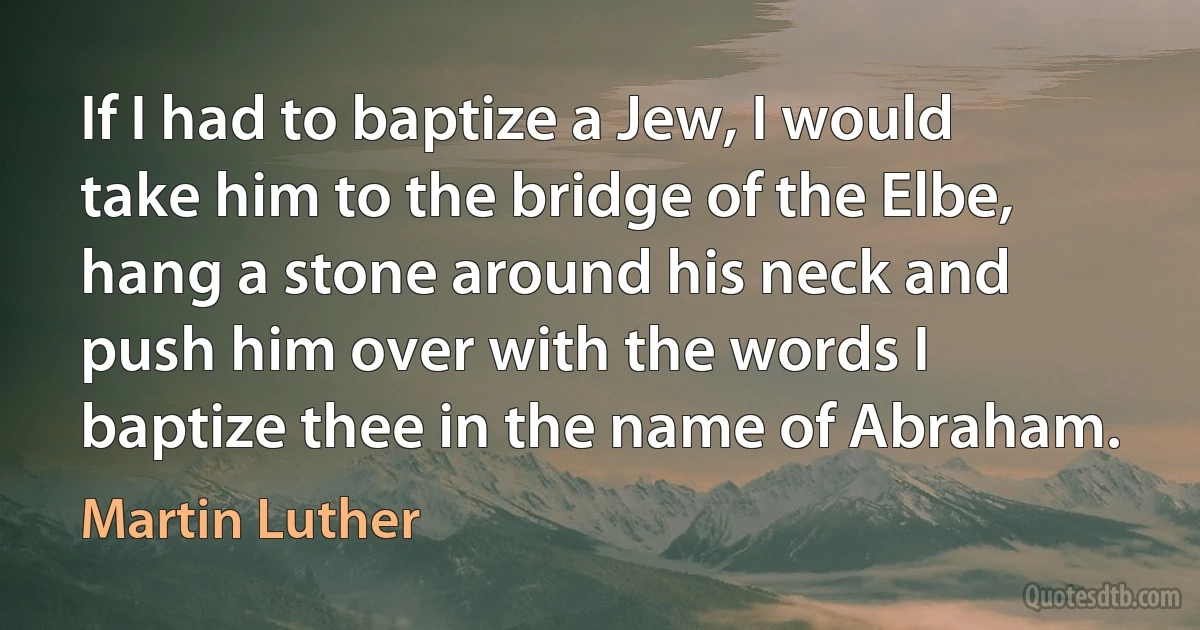 If I had to baptize a Jew, I would take him to the bridge of the Elbe, hang a stone around his neck and push him over with the words I baptize thee in the name of Abraham. (Martin Luther)