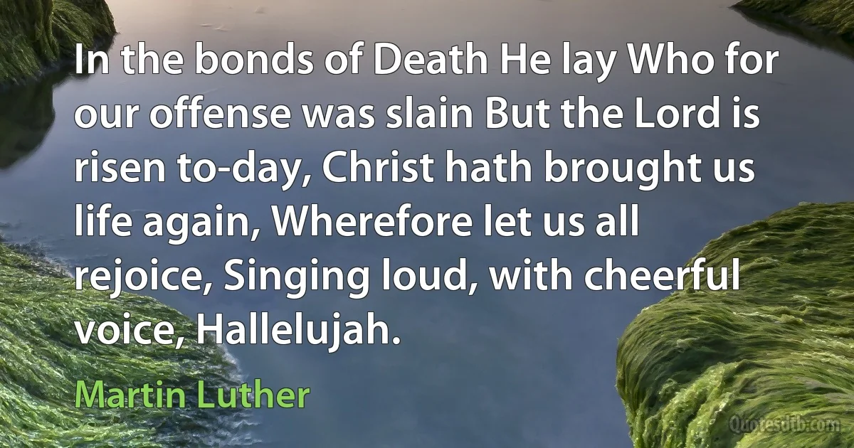 In the bonds of Death He lay Who for our offense was slain But the Lord is risen to-day, Christ hath brought us life again, Wherefore let us all rejoice, Singing loud, with cheerful voice, Hallelujah. (Martin Luther)