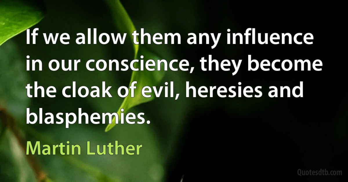 If we allow them any influence in our conscience, they become the cloak of evil, heresies and blasphemies. (Martin Luther)