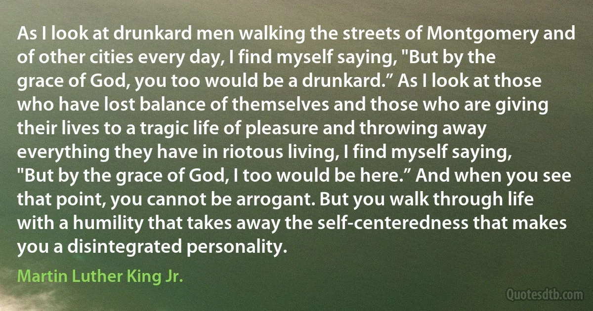 As I look at drunkard men walking the streets of Montgomery and of other cities every day, I find myself saying, "But by the grace of God, you too would be a drunkard.” As I look at those who have lost balance of themselves and those who are giving their lives to a tragic life of pleasure and throwing away everything they have in riotous living, I find myself saying, "But by the grace of God, I too would be here.” And when you see that point, you cannot be arrogant. But you walk through life with a humility that takes away the self-centeredness that makes you a disintegrated personality. (Martin Luther King Jr.)