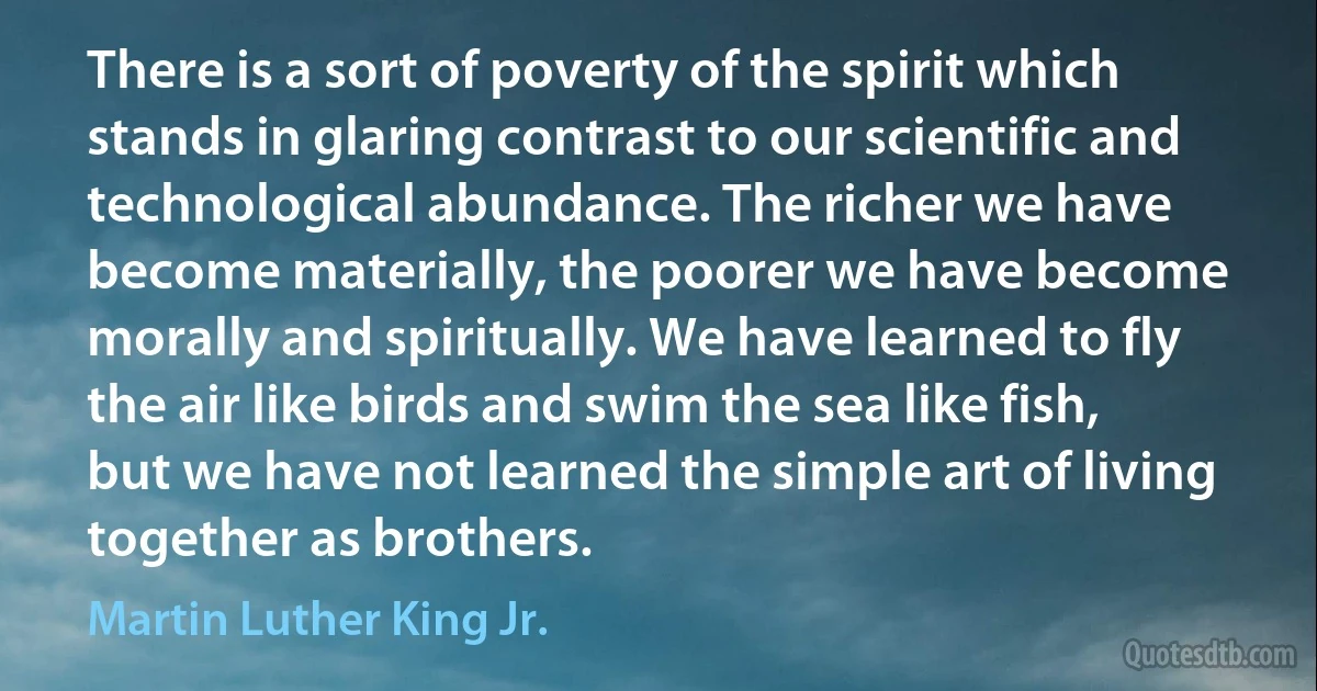 There is a sort of poverty of the spirit which stands in glaring contrast to our scientific and technological abundance. The richer we have become materially, the poorer we have become morally and spiritually. We have learned to fly the air like birds and swim the sea like fish, but we have not learned the simple art of living together as brothers. (Martin Luther King Jr.)