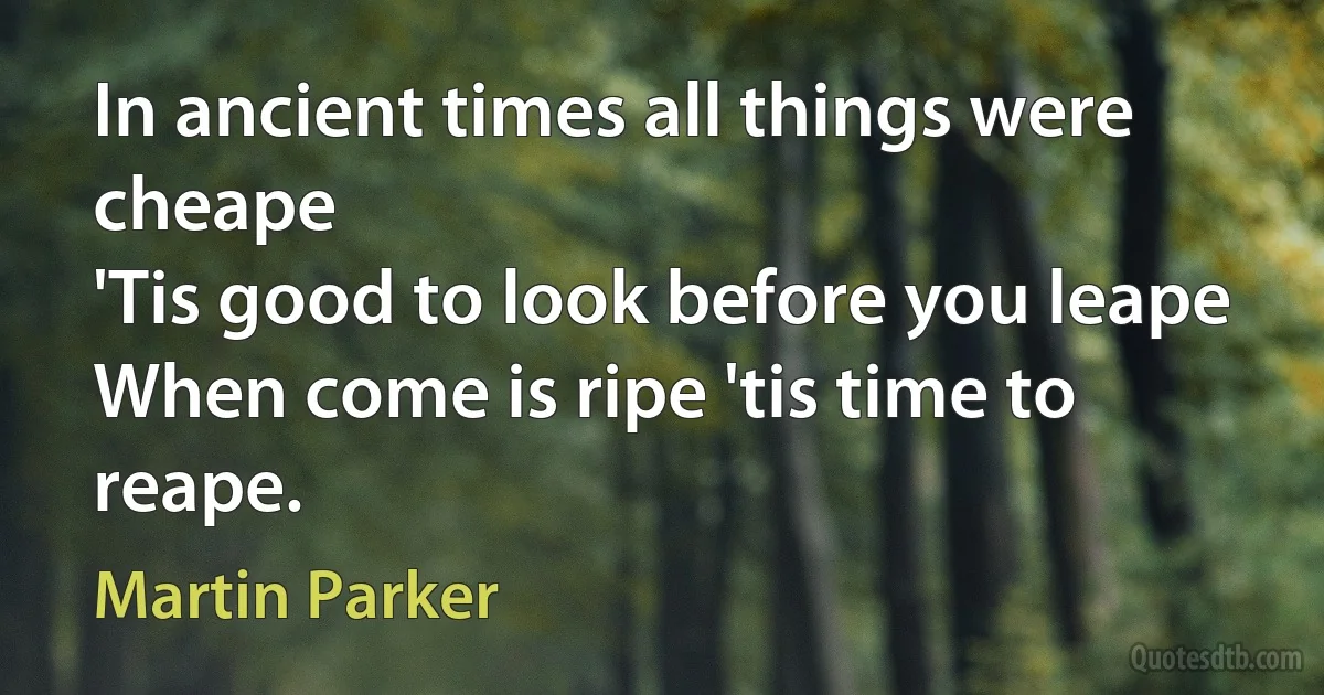 In ancient times all things were cheape
'Tis good to look before you leape
When come is ripe 'tis time to reape. (Martin Parker)