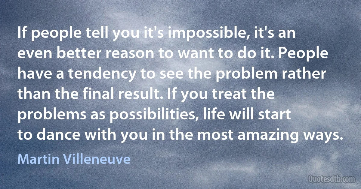 If people tell you it's impossible, it's an even better reason to want to do it. People have a tendency to see the problem rather than the final result. If you treat the problems as possibilities, life will start to dance with you in the most amazing ways. (Martin Villeneuve)