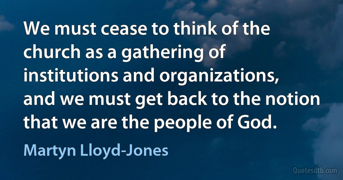 We must cease to think of the church as a gathering of institutions and organizations, and we must get back to the notion that we are the people of God. (Martyn Lloyd-Jones)