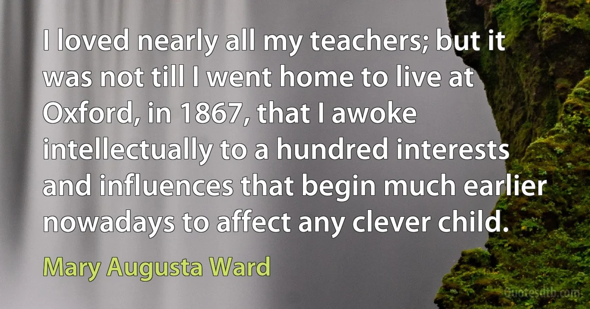 I loved nearly all my teachers; but it was not till I went home to live at Oxford, in 1867, that I awoke intellectually to a hundred interests and influences that begin much earlier nowadays to affect any clever child. (Mary Augusta Ward)