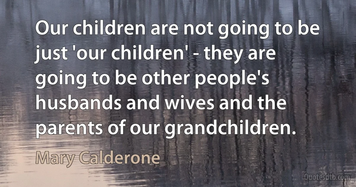 Our children are not going to be just 'our children' - they are going to be other people's husbands and wives and the parents of our grandchildren. (Mary Calderone)