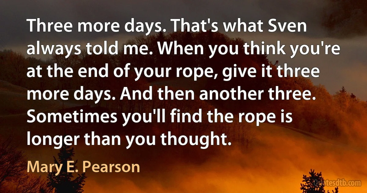 Three more days. That's what Sven always told me. When you think you're at the end of your rope, give it three more days. And then another three. Sometimes you'll find the rope is longer than you thought. (Mary E. Pearson)