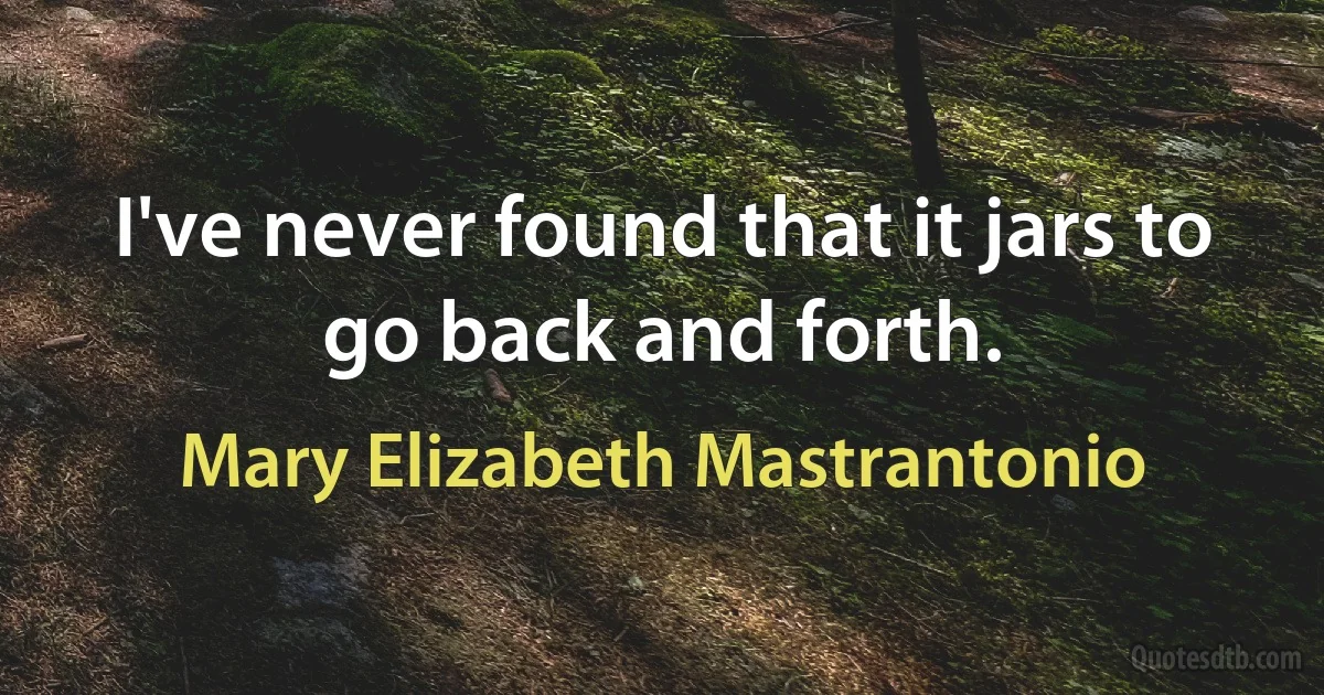 I've never found that it jars to go back and forth. (Mary Elizabeth Mastrantonio)