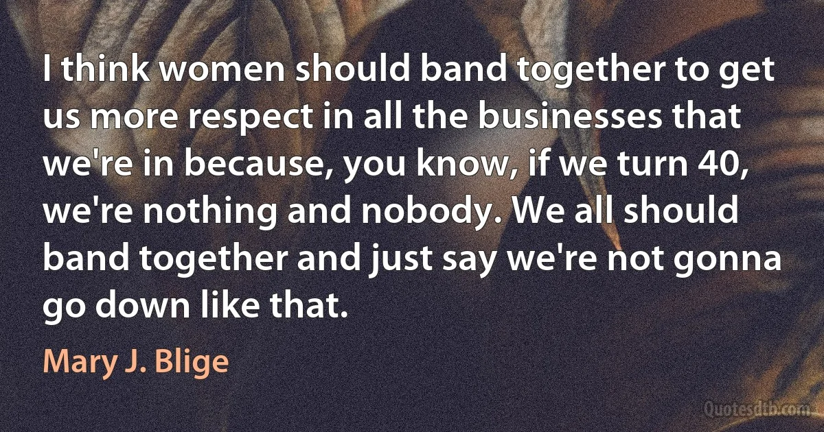 I think women should band together to get us more respect in all the businesses that we're in because, you know, if we turn 40, we're nothing and nobody. We all should band together and just say we're not gonna go down like that. (Mary J. Blige)