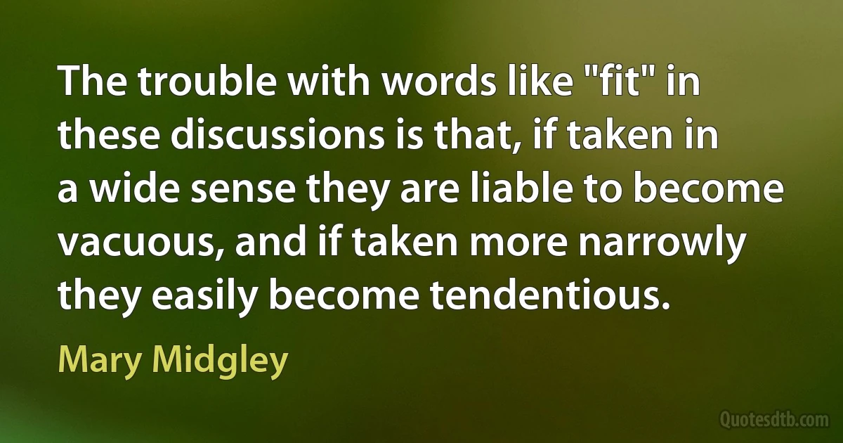 The trouble with words like "fit" in these discussions is that, if taken in a wide sense they are liable to become vacuous, and if taken more narrowly they easily become tendentious. (Mary Midgley)