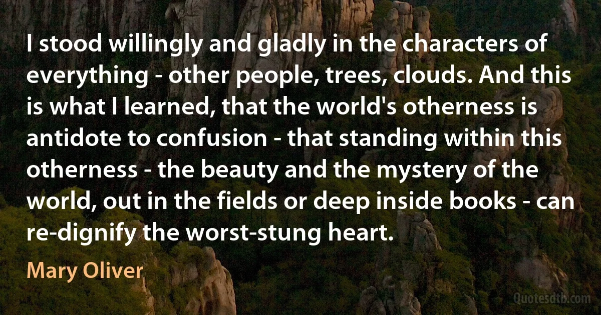 I stood willingly and gladly in the characters of everything - other people, trees, clouds. And this is what I learned, that the world's otherness is antidote to confusion - that standing within this otherness - the beauty and the mystery of the world, out in the fields or deep inside books - can re-dignify the worst-stung heart. (Mary Oliver)