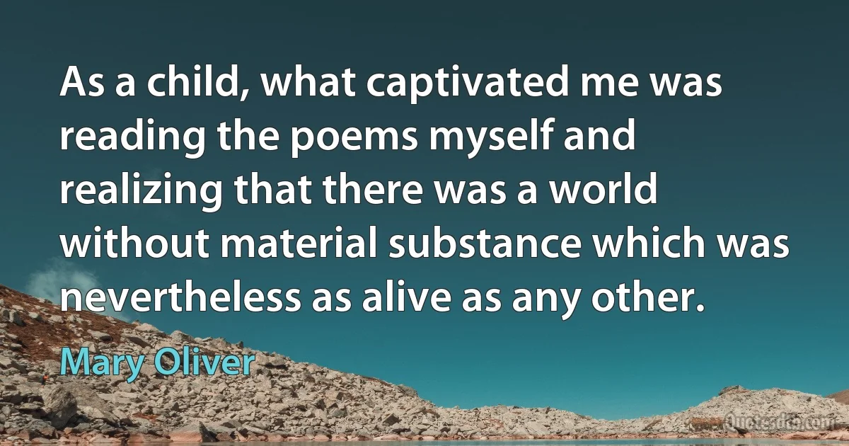 As a child, what captivated me was reading the poems myself and realizing that there was a world without material substance which was nevertheless as alive as any other. (Mary Oliver)