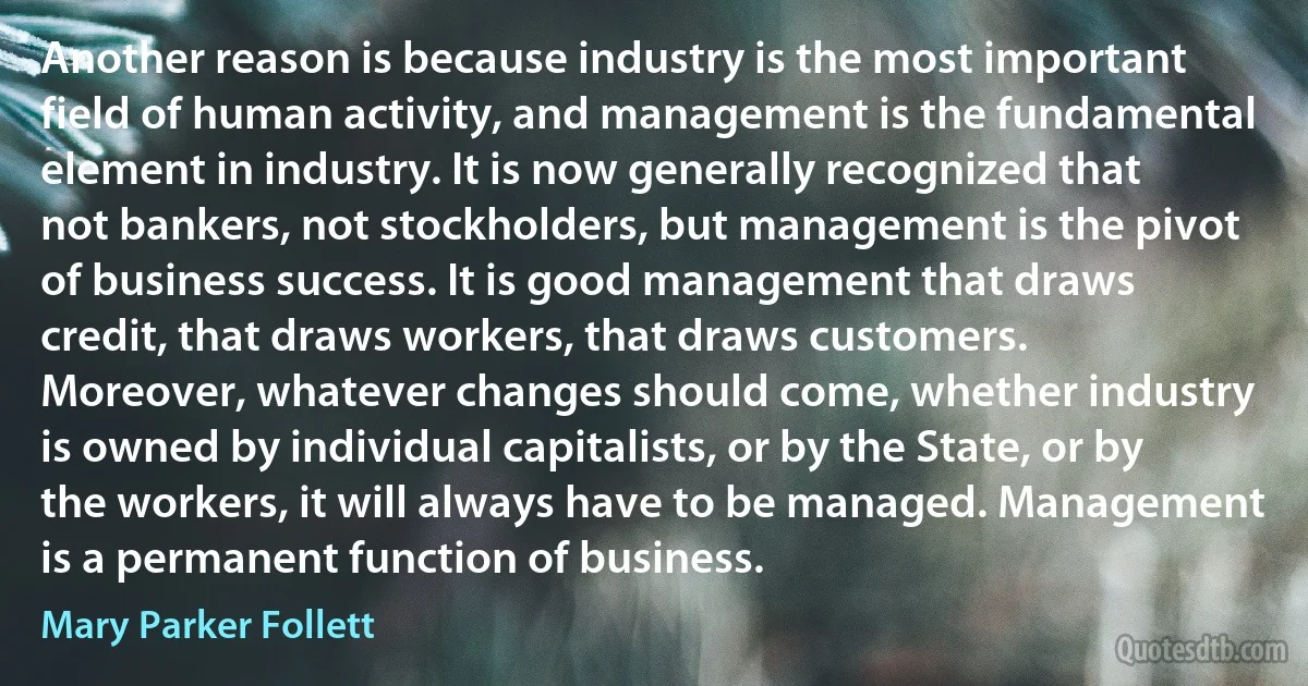 Another reason is because industry is the most important field of human activity, and management is the fundamental element in industry. It is now generally recognized that not bankers, not stockholders, but management is the pivot of business success. It is good management that draws credit, that draws workers, that draws customers. Moreover, whatever changes should come, whether industry is owned by individual capitalists, or by the State, or by the workers, it will always have to be managed. Management is a permanent function of business. (Mary Parker Follett)